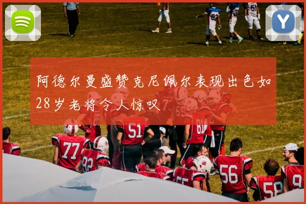 阿德尔曼盛赞克尼佩尔表现出色如28岁老将令人惊叹