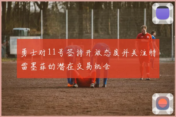 勇士对11号签持开放态度并关注特雷墨菲的潜在交易机会