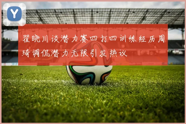 翟晓川谈潜力赛四打四训练经历周琦调侃潜力无限引发热议