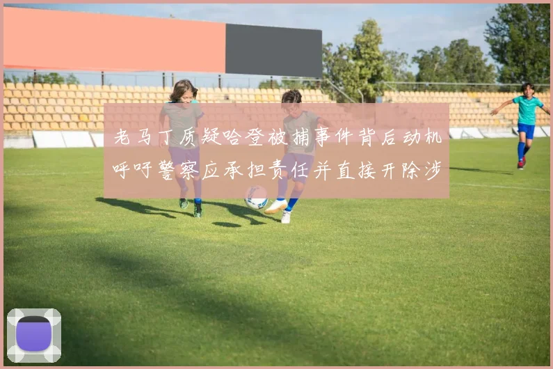老马丁质疑哈登被捕事件背后动机呼吁警察应承担责任并直接开除涉事人员