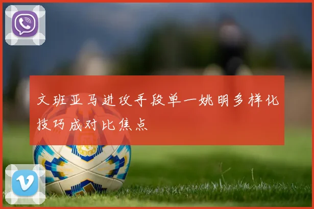 文班亚马进攻手段单一姚明多样化技巧成对比焦点
