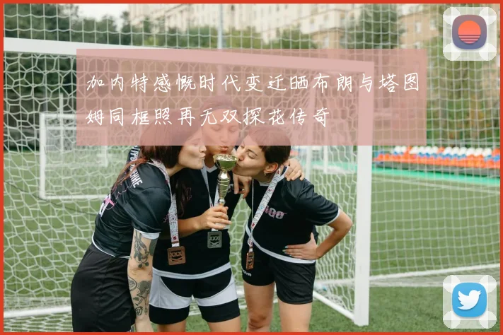 加内特感慨时代变迁晒布朗与塔图姆同框照再无双探花传奇