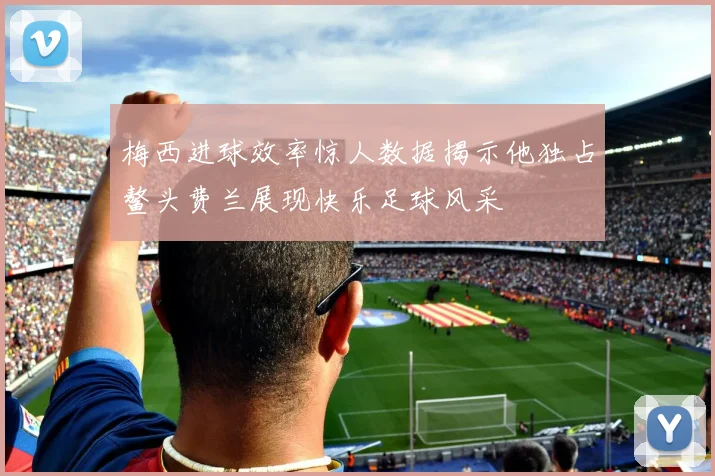 梅西进球效率惊人数据揭示他独占鳌头费兰展现快乐足球风采