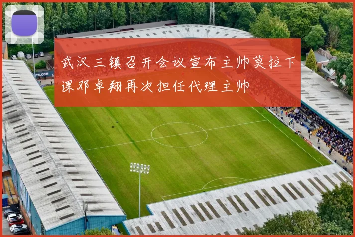 武汉三镇召开会议宣布主帅莫拉下课邓卓翔再次担任代理主帅