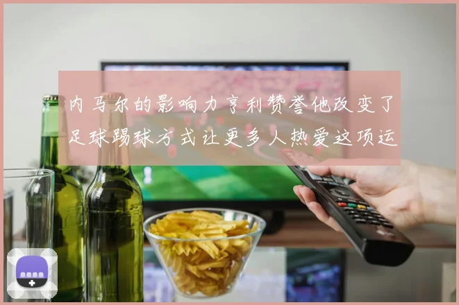 内马尔的影响力亨利赞誉他改变了足球踢球方式让更多人热爱这项运动