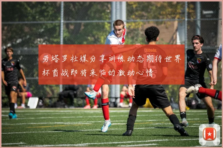 劳塔罗社媒分享训练动态期待世界杯首战即将来临的激动心情