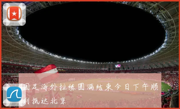 国足海外拉练圆满结束今日下午顺利抵达北京