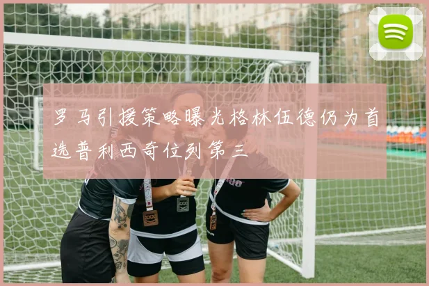 罗马引援策略曝光格林伍德仍为首选普利西奇位列第三