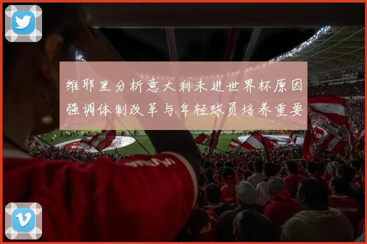 维耶里分析意大利未进世界杯原因强调体制改革与年轻球员培养重要性