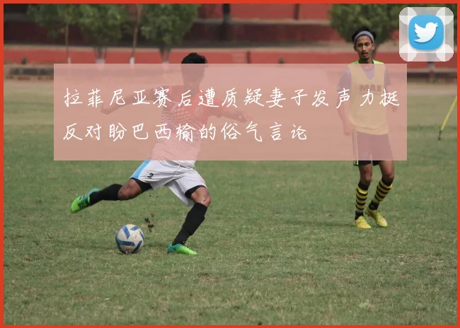拉菲尼亚赛后遭质疑妻子发声力挺反对盼巴西输的俗气言论