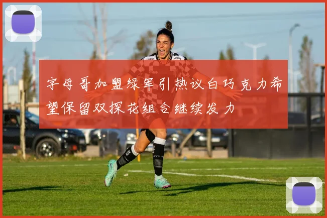 字母哥加盟绿军引热议白巧克力希望保留双探花组合继续发力