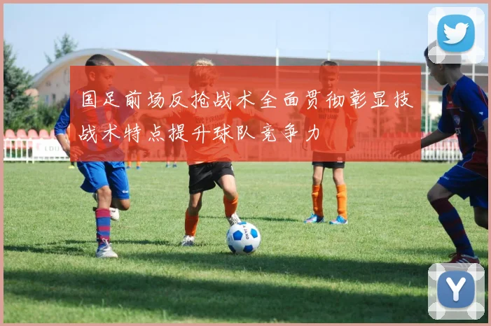 国足前场反抢战术全面贯彻彰显技战术特点提升球队竞争力