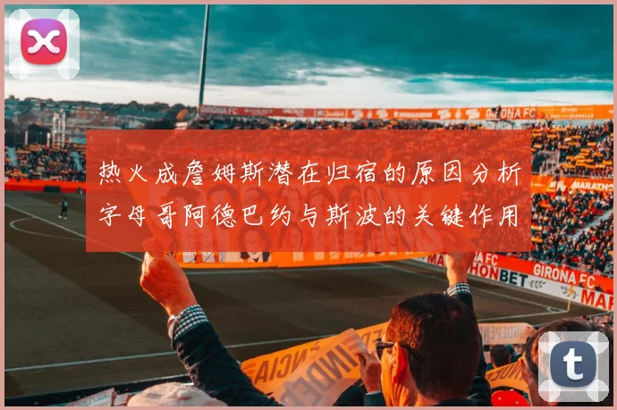 热火成詹姆斯潜在归宿的原因分析字母哥阿德巴约与斯波的关键作用