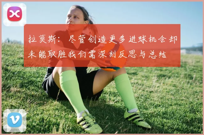 拉莫斯：尽管创造更多进球机会却未能取胜我们需深刻反思与总结