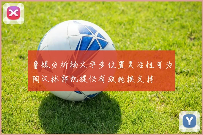 鲁媒分析杨文学多位置灵活性可为陶汉林郭凯提供有效轮换支持