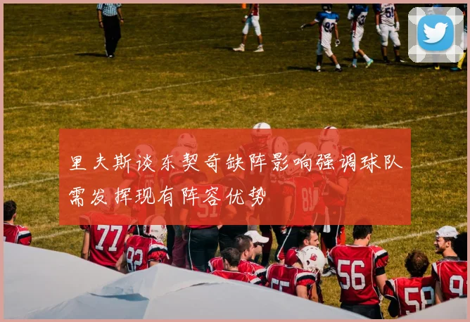 里夫斯谈东契奇缺阵影响强调球队需发挥现有阵容优势