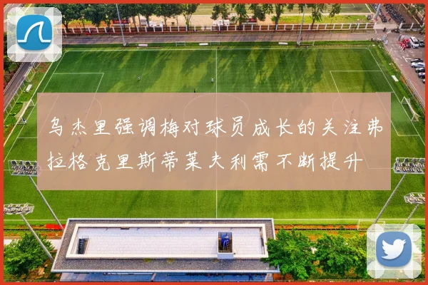 乌杰里强调梅对球员成长的关注弗拉格克里斯蒂莱夫利需不断提升