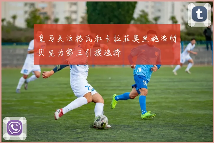 皇马关注格瓦和卡拉菲奥里施洛特贝克为第三引援选择