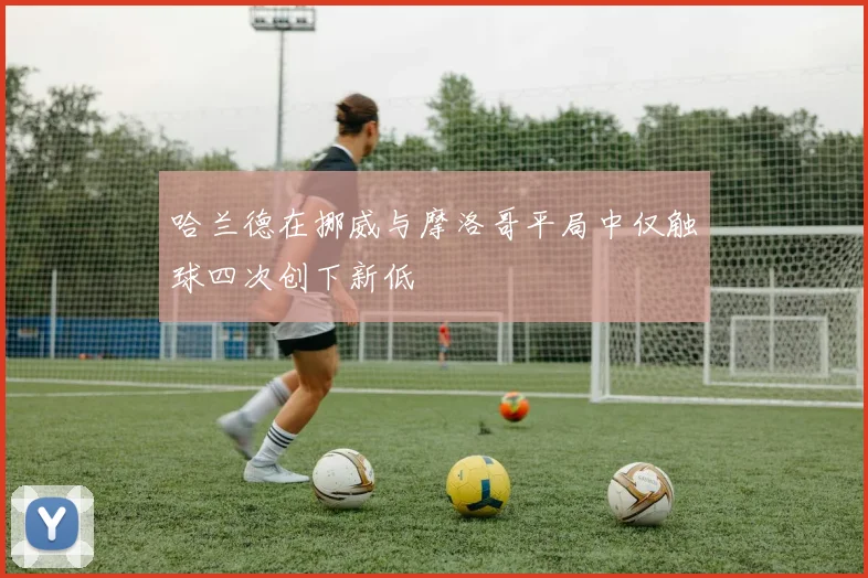 哈兰德在挪威与摩洛哥平局中仅触球四次创下新低
