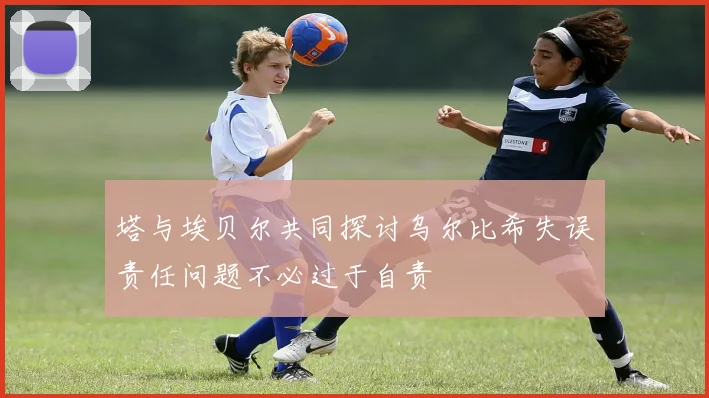 塔与埃贝尔共同探讨乌尔比希失误责任问题不必过于自责